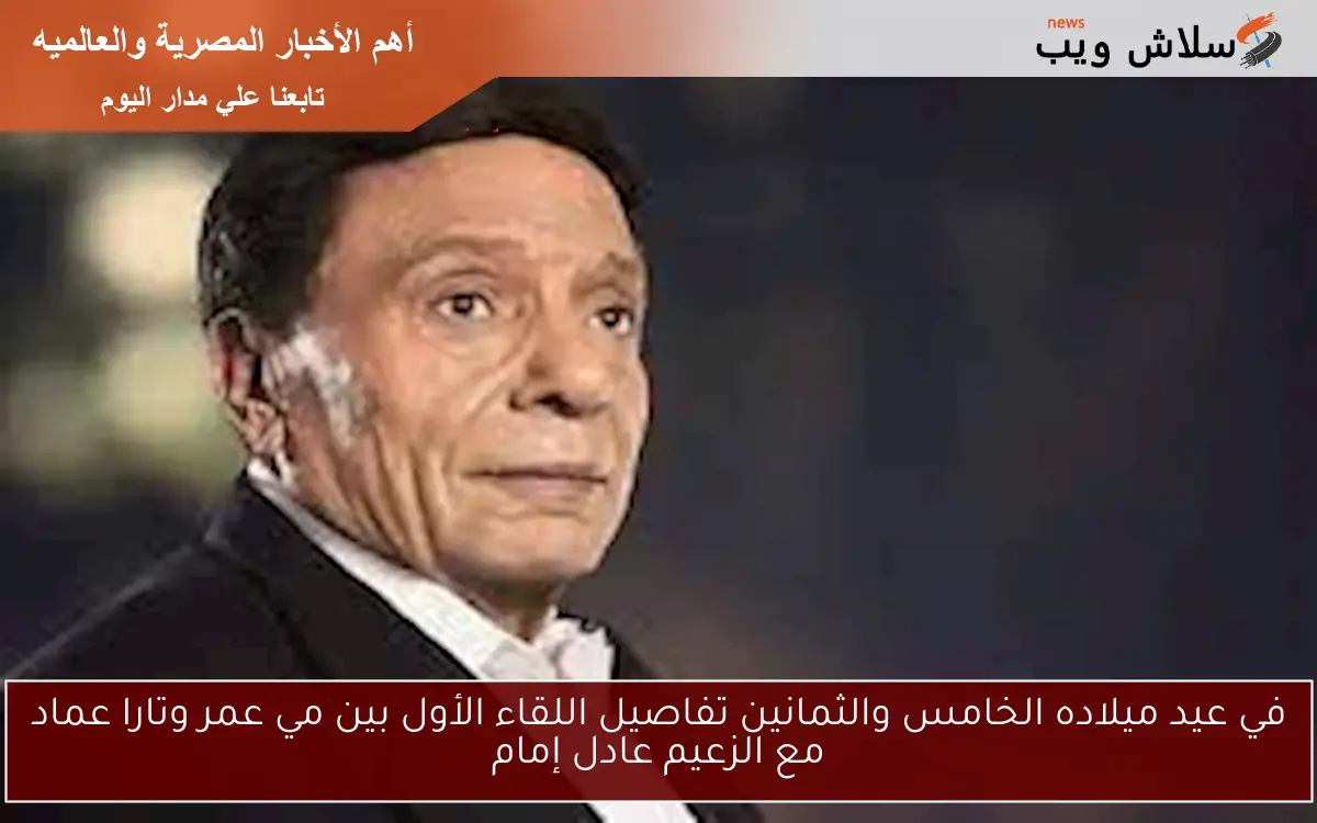 في عيد ميلاده الخامس والثمانين تفاصيل اللقاء الأول بين مي عمر وتارا عماد مع الزعيم عادل إمام