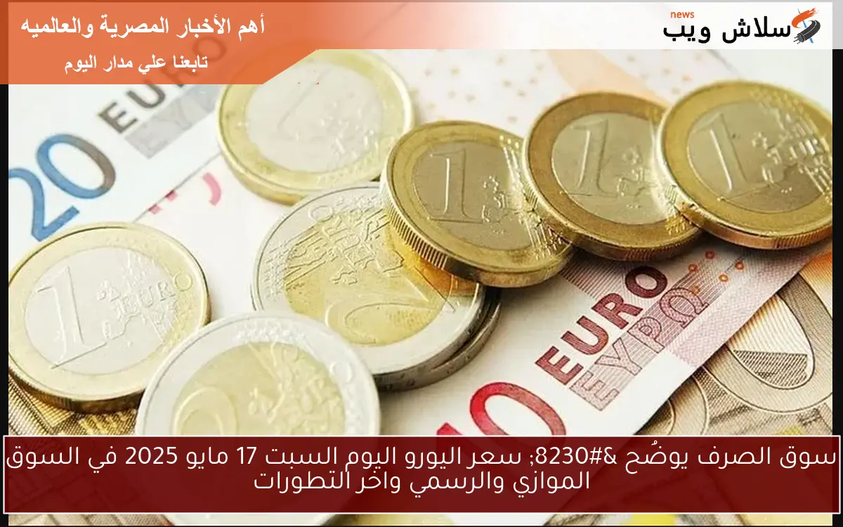 سوق الصرف يوضُح … سعر اليورو اليوم السبت 17 مايو 2025 في السوق الموازي والرسمي واخر التطورات